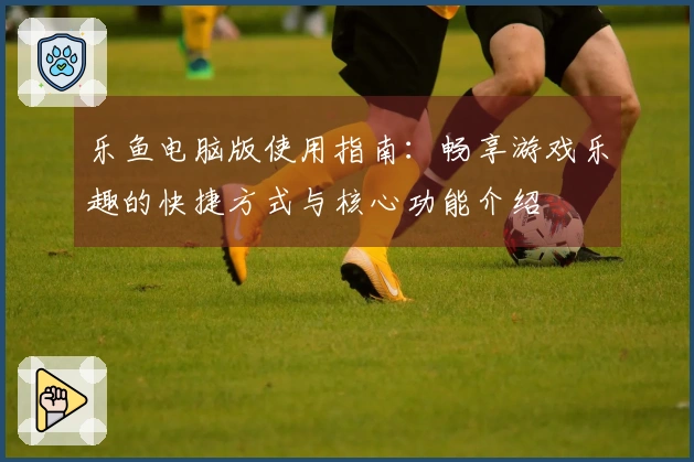 乐鱼电脑版使用指南：畅享游戏乐趣的快捷方式与核心功能介绍