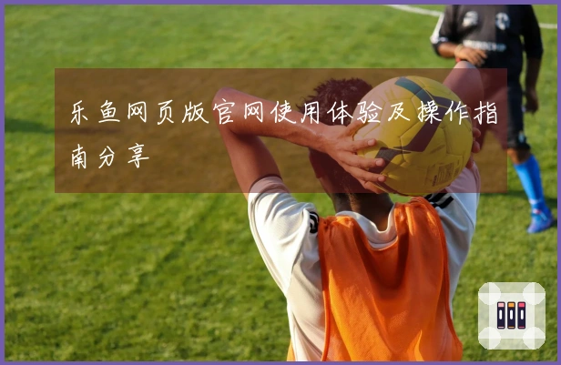 乐鱼网页版官网使用体验及操作指南分享