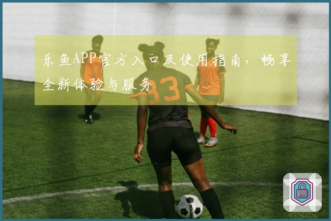 乐鱼APP官方入口及使用指南，畅享全新体验与服务
