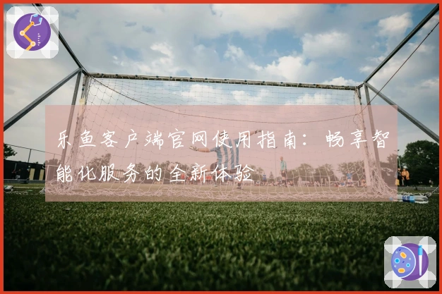 乐鱼客户端官网使用指南：畅享智能化服务的全新体验