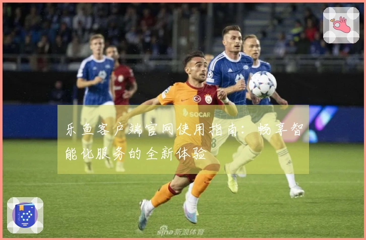 乐鱼客户端官网使用指南：畅享智能化服务的全新体验