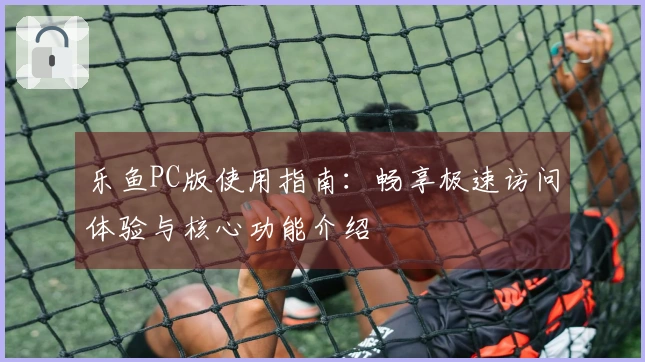 乐鱼PC版使用指南：畅享极速访问体验与核心功能介绍