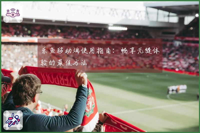 乐鱼移动端使用指南：畅享无缝体验的最佳方法