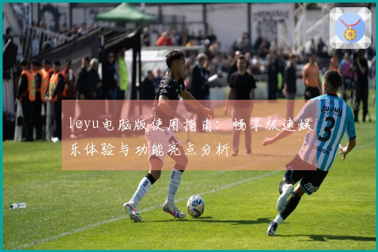 leyu电脑版使用指南：畅享极速娱乐体验与功能亮点分析