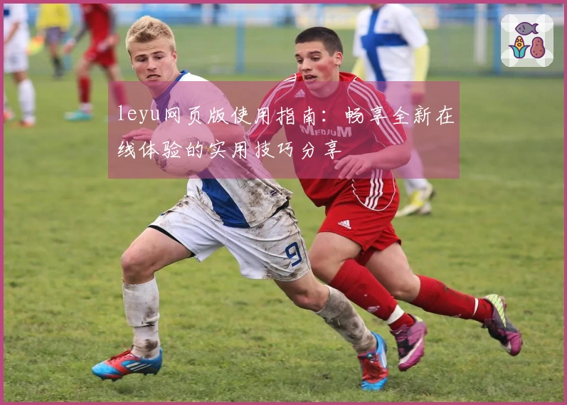 leyu网页版使用指南：畅享全新在线体验的实用技巧分享